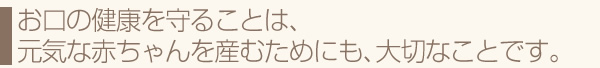 お口の健康を守ることは、元気な赤ちゃんを産むためにも、大切なことです。